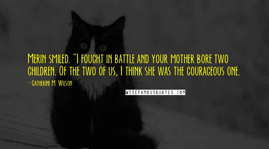 Catherine M. Wilson Quotes: Merin smiled. "I fought in battle and your mother bore two children. Of the two of us, I think she was the courageous one.