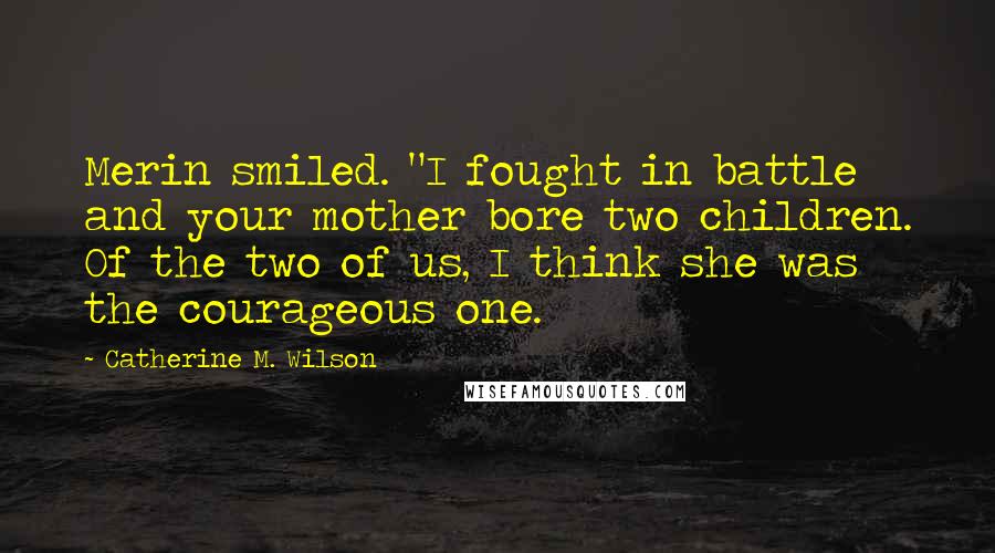 Catherine M. Wilson Quotes: Merin smiled. "I fought in battle and your mother bore two children. Of the two of us, I think she was the courageous one.