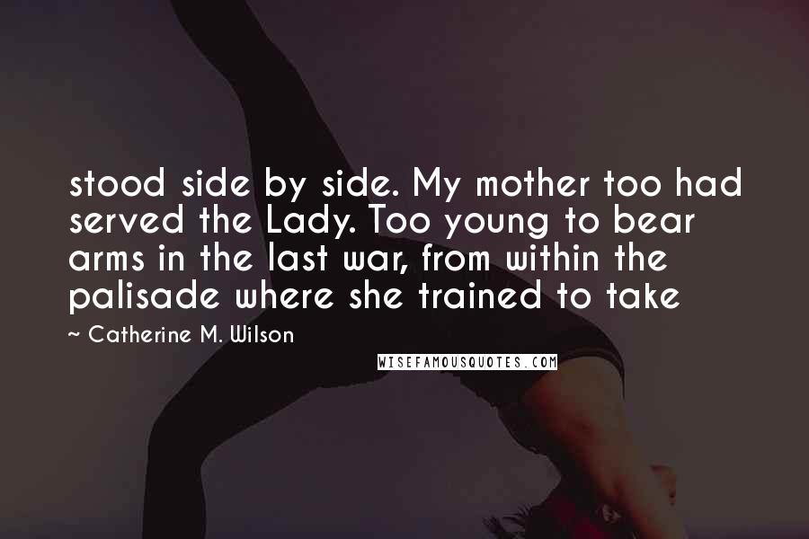 Catherine M. Wilson Quotes: stood side by side. My mother too had served the Lady. Too young to bear arms in the last war, from within the palisade where she trained to take