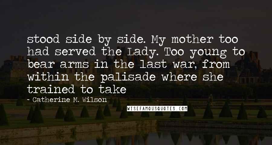 Catherine M. Wilson Quotes: stood side by side. My mother too had served the Lady. Too young to bear arms in the last war, from within the palisade where she trained to take