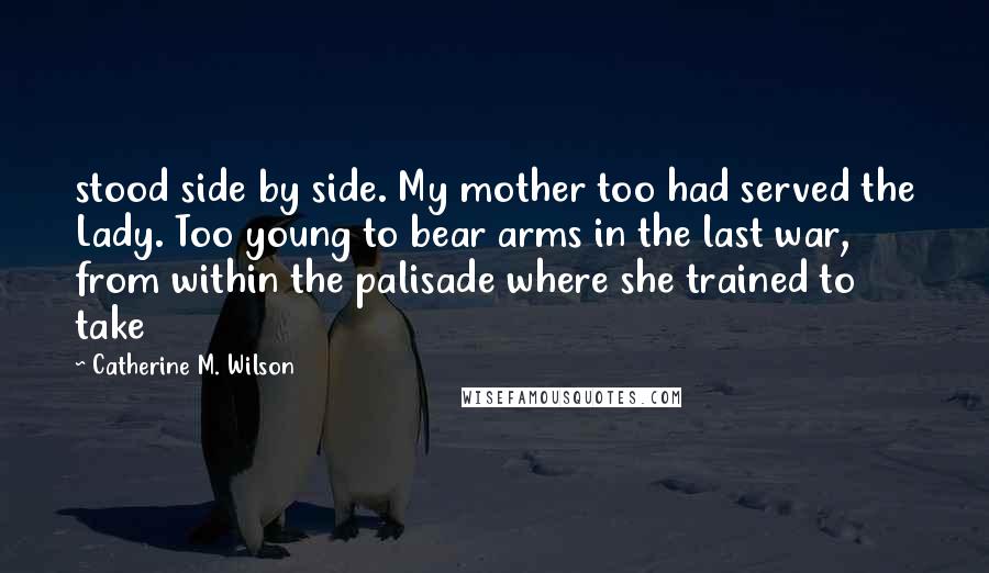 Catherine M. Wilson Quotes: stood side by side. My mother too had served the Lady. Too young to bear arms in the last war, from within the palisade where she trained to take