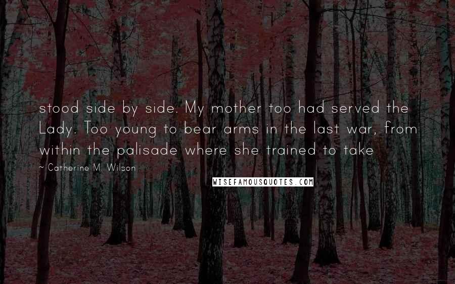 Catherine M. Wilson Quotes: stood side by side. My mother too had served the Lady. Too young to bear arms in the last war, from within the palisade where she trained to take