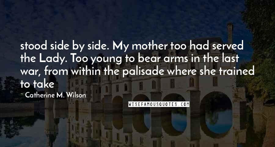 Catherine M. Wilson Quotes: stood side by side. My mother too had served the Lady. Too young to bear arms in the last war, from within the palisade where she trained to take