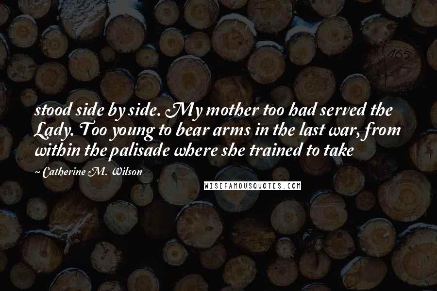 Catherine M. Wilson Quotes: stood side by side. My mother too had served the Lady. Too young to bear arms in the last war, from within the palisade where she trained to take