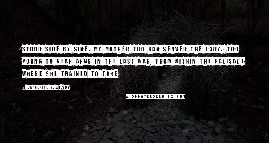 Catherine M. Wilson Quotes: stood side by side. My mother too had served the Lady. Too young to bear arms in the last war, from within the palisade where she trained to take