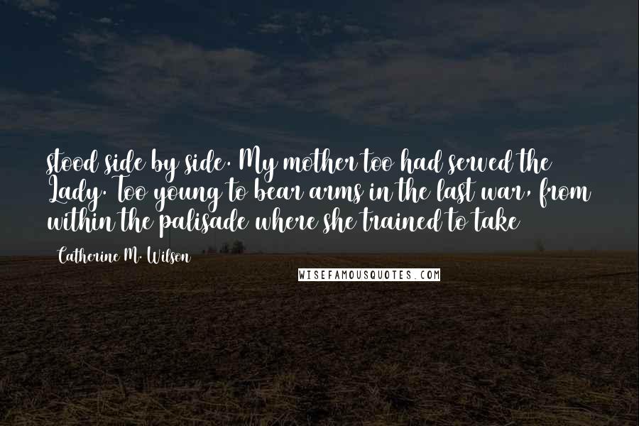 Catherine M. Wilson Quotes: stood side by side. My mother too had served the Lady. Too young to bear arms in the last war, from within the palisade where she trained to take