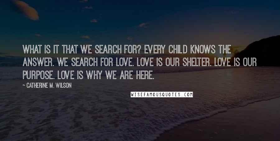 Catherine M. Wilson Quotes: What is it that we search for? Every child knows the answer. We search for love. Love is our shelter. Love is our purpose. Love is why we are here.