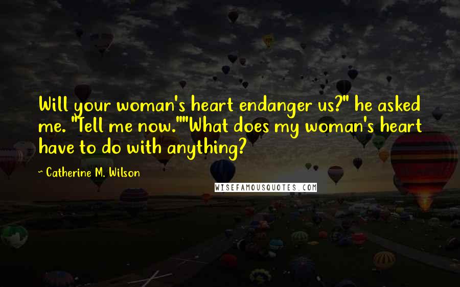 Catherine M. Wilson Quotes: Will your woman's heart endanger us?" he asked me. "Tell me now.""What does my woman's heart have to do with anything?