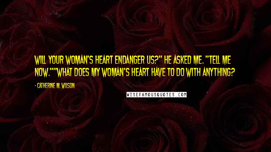 Catherine M. Wilson Quotes: Will your woman's heart endanger us?" he asked me. "Tell me now.""What does my woman's heart have to do with anything?