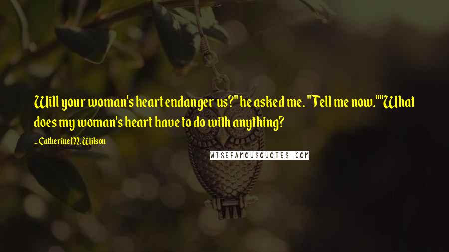 Catherine M. Wilson Quotes: Will your woman's heart endanger us?" he asked me. "Tell me now.""What does my woman's heart have to do with anything?