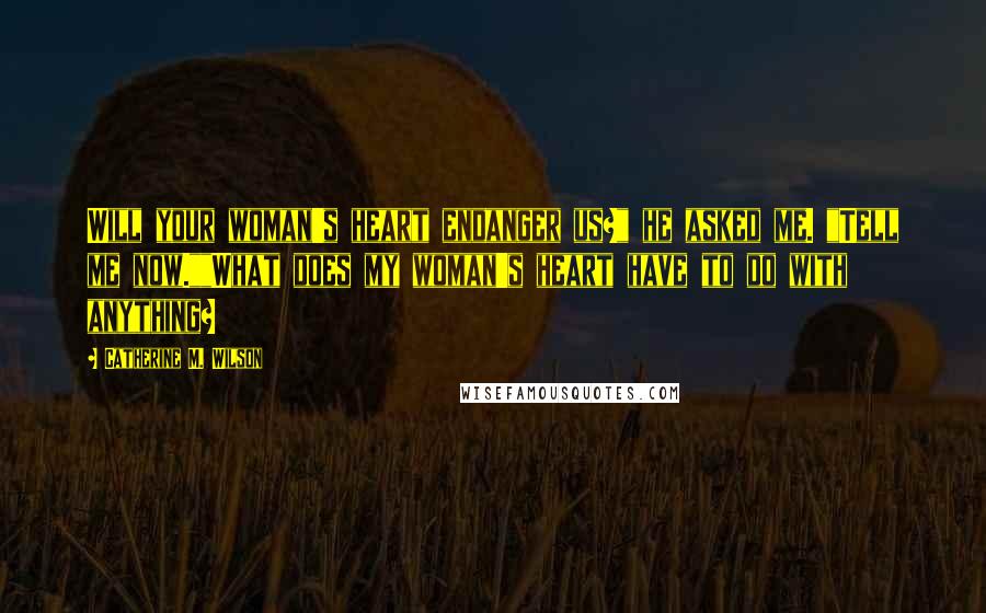 Catherine M. Wilson Quotes: Will your woman's heart endanger us?" he asked me. "Tell me now.""What does my woman's heart have to do with anything?