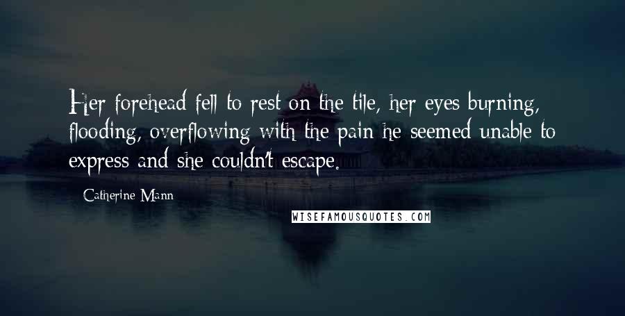 Catherine Mann Quotes: Her forehead fell to rest on the tile, her eyes burning, flooding, overflowing with the pain he seemed unable to express and she couldn't escape.