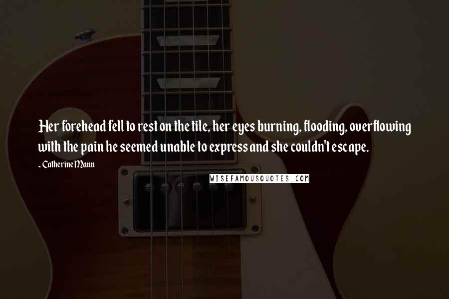 Catherine Mann Quotes: Her forehead fell to rest on the tile, her eyes burning, flooding, overflowing with the pain he seemed unable to express and she couldn't escape.