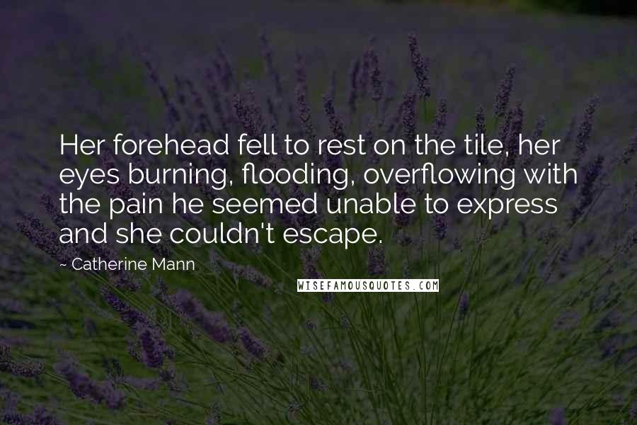 Catherine Mann Quotes: Her forehead fell to rest on the tile, her eyes burning, flooding, overflowing with the pain he seemed unable to express and she couldn't escape.