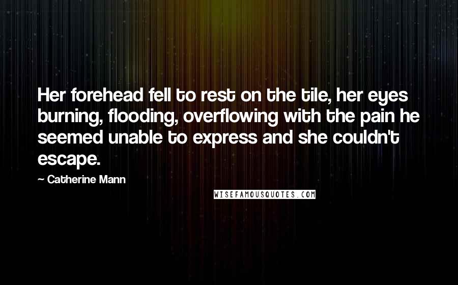 Catherine Mann Quotes: Her forehead fell to rest on the tile, her eyes burning, flooding, overflowing with the pain he seemed unable to express and she couldn't escape.