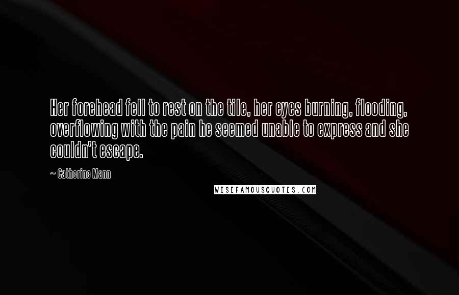 Catherine Mann Quotes: Her forehead fell to rest on the tile, her eyes burning, flooding, overflowing with the pain he seemed unable to express and she couldn't escape.