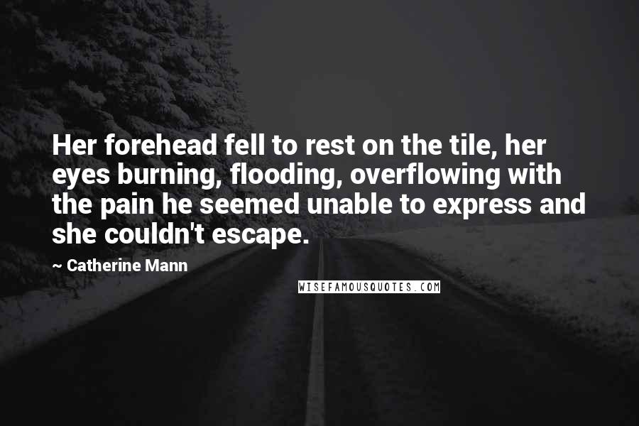 Catherine Mann Quotes: Her forehead fell to rest on the tile, her eyes burning, flooding, overflowing with the pain he seemed unable to express and she couldn't escape.