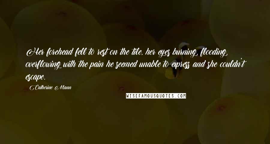 Catherine Mann Quotes: Her forehead fell to rest on the tile, her eyes burning, flooding, overflowing with the pain he seemed unable to express and she couldn't escape.