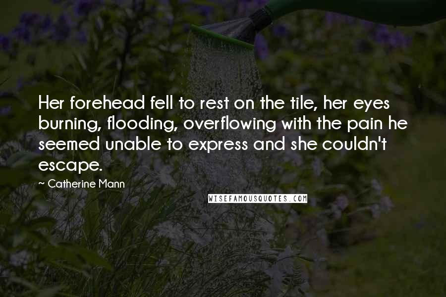 Catherine Mann Quotes: Her forehead fell to rest on the tile, her eyes burning, flooding, overflowing with the pain he seemed unable to express and she couldn't escape.