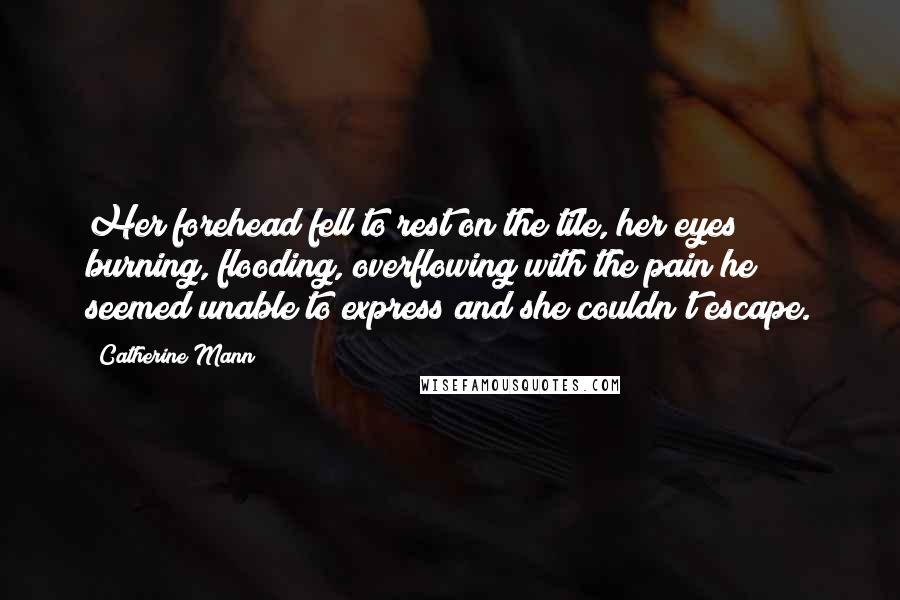 Catherine Mann Quotes: Her forehead fell to rest on the tile, her eyes burning, flooding, overflowing with the pain he seemed unable to express and she couldn't escape.