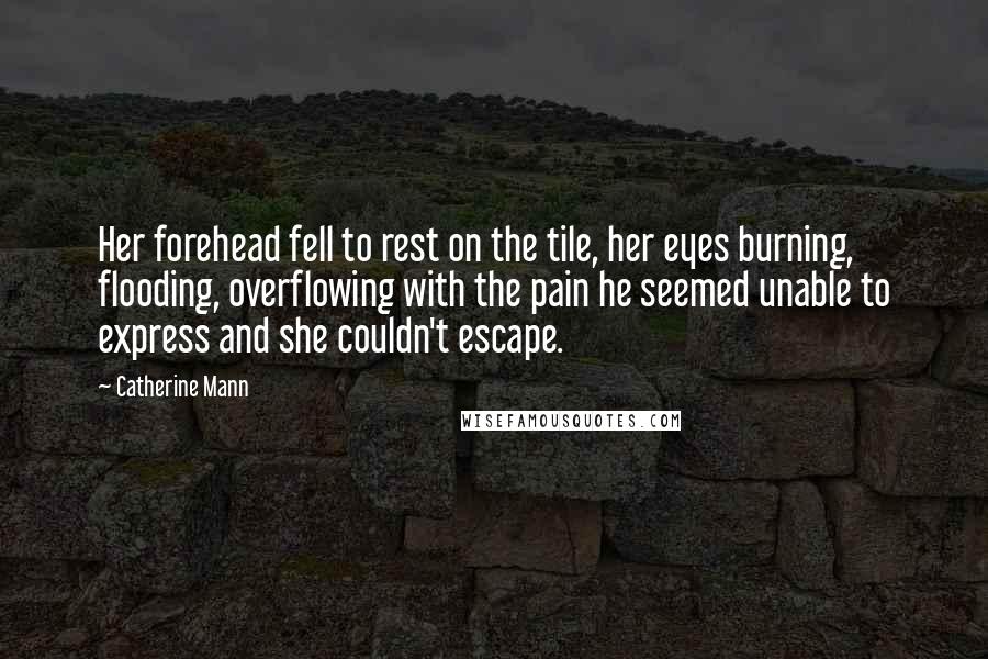 Catherine Mann Quotes: Her forehead fell to rest on the tile, her eyes burning, flooding, overflowing with the pain he seemed unable to express and she couldn't escape.