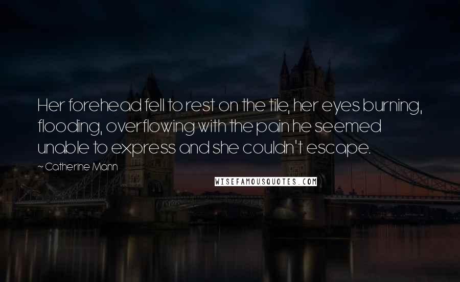 Catherine Mann Quotes: Her forehead fell to rest on the tile, her eyes burning, flooding, overflowing with the pain he seemed unable to express and she couldn't escape.