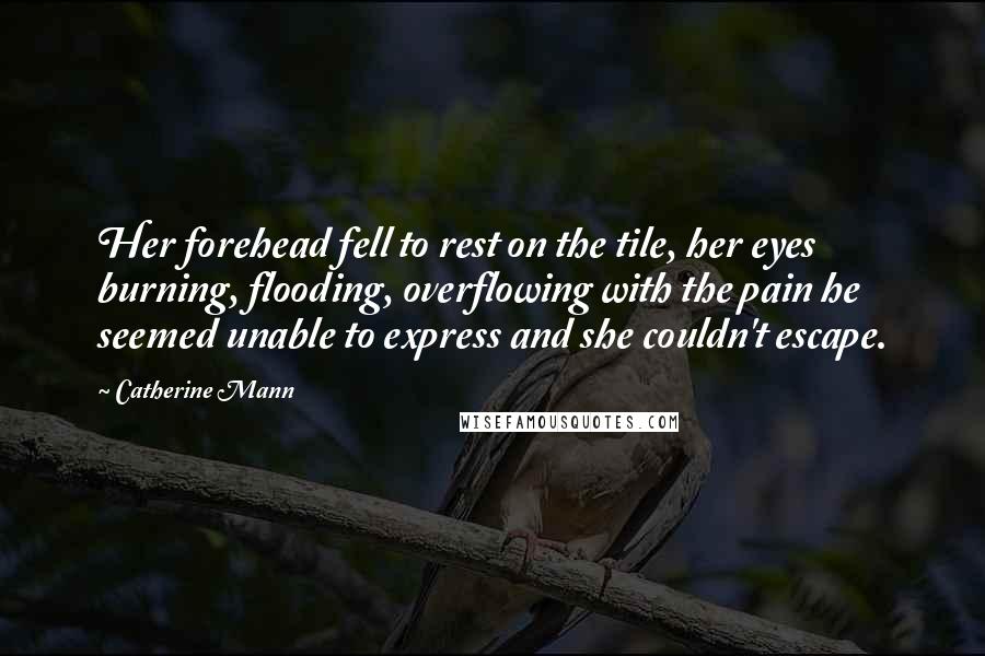 Catherine Mann Quotes: Her forehead fell to rest on the tile, her eyes burning, flooding, overflowing with the pain he seemed unable to express and she couldn't escape.