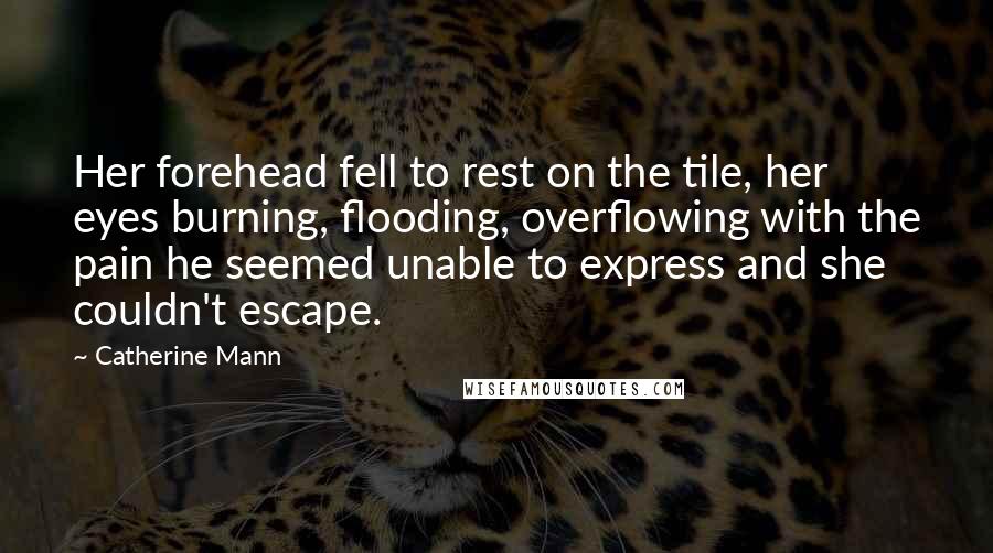 Catherine Mann Quotes: Her forehead fell to rest on the tile, her eyes burning, flooding, overflowing with the pain he seemed unable to express and she couldn't escape.