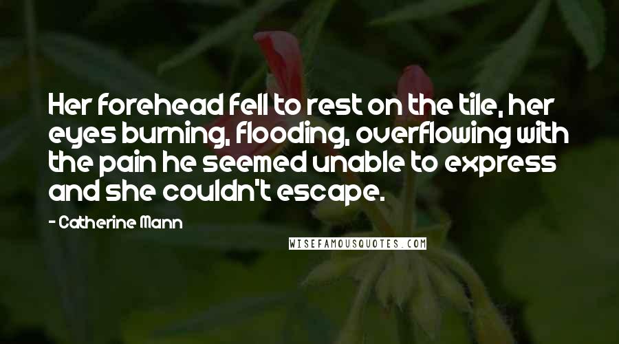 Catherine Mann Quotes: Her forehead fell to rest on the tile, her eyes burning, flooding, overflowing with the pain he seemed unable to express and she couldn't escape.