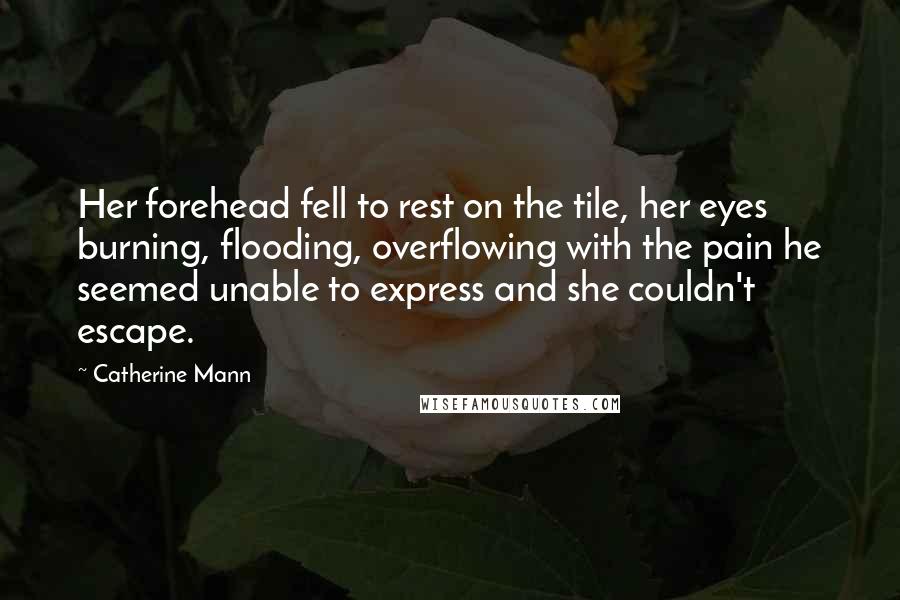 Catherine Mann Quotes: Her forehead fell to rest on the tile, her eyes burning, flooding, overflowing with the pain he seemed unable to express and she couldn't escape.