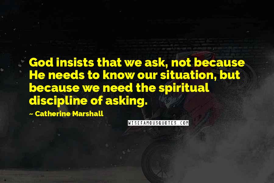 Catherine Marshall Quotes: God insists that we ask, not because He needs to know our situation, but because we need the spiritual discipline of asking.