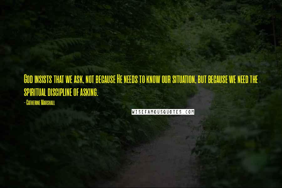 Catherine Marshall Quotes: God insists that we ask, not because He needs to know our situation, but because we need the spiritual discipline of asking.
