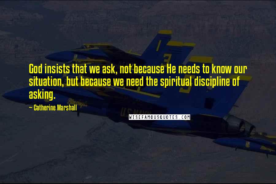 Catherine Marshall Quotes: God insists that we ask, not because He needs to know our situation, but because we need the spiritual discipline of asking.