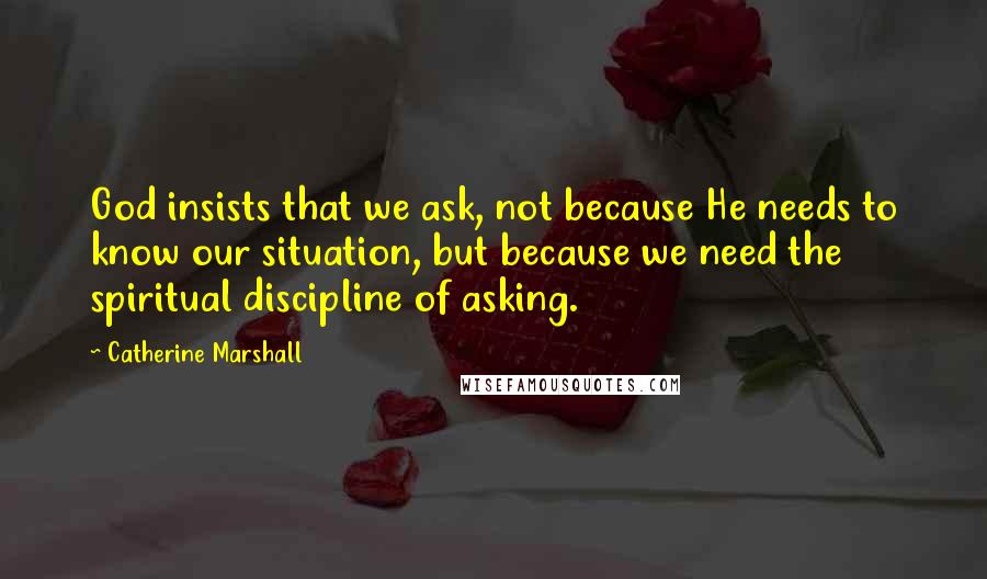 Catherine Marshall Quotes: God insists that we ask, not because He needs to know our situation, but because we need the spiritual discipline of asking.