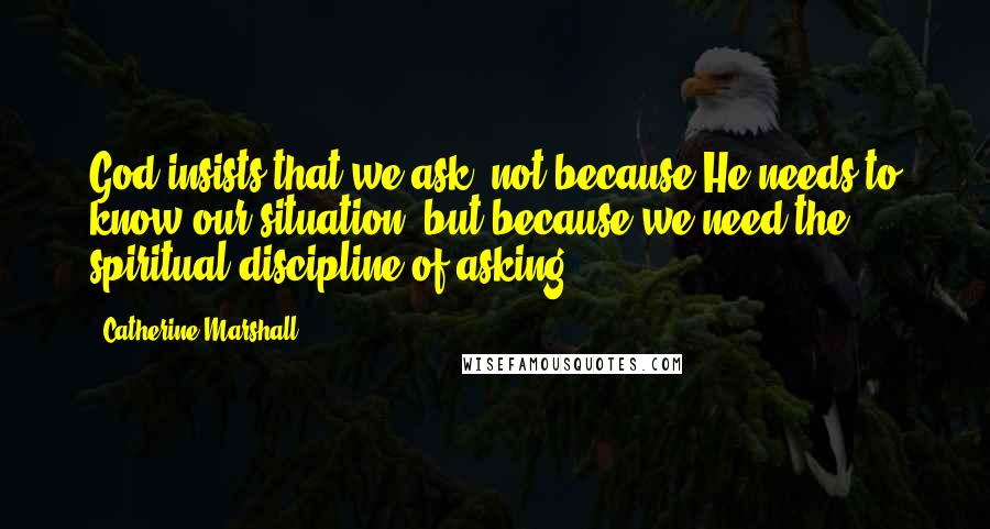 Catherine Marshall Quotes: God insists that we ask, not because He needs to know our situation, but because we need the spiritual discipline of asking.