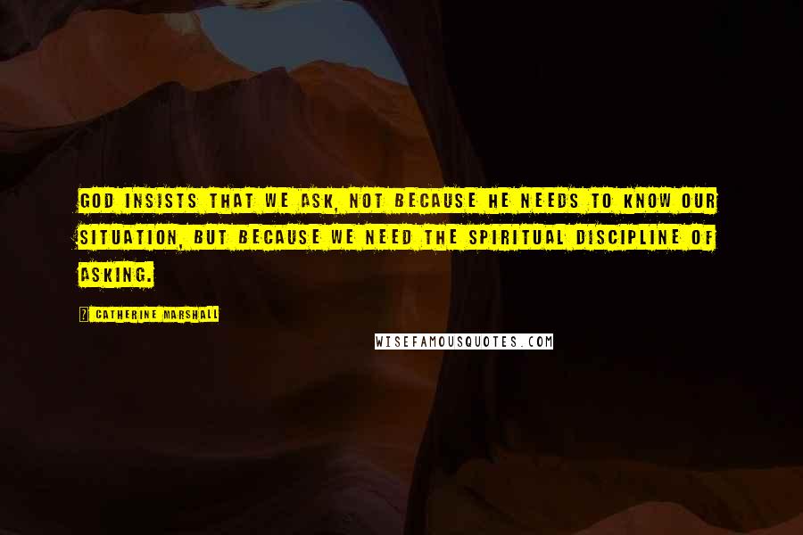 Catherine Marshall Quotes: God insists that we ask, not because He needs to know our situation, but because we need the spiritual discipline of asking.