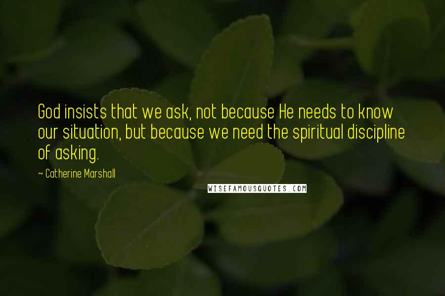 Catherine Marshall Quotes: God insists that we ask, not because He needs to know our situation, but because we need the spiritual discipline of asking.