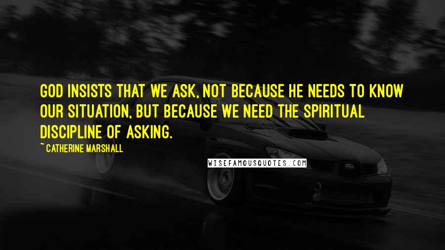 Catherine Marshall Quotes: God insists that we ask, not because He needs to know our situation, but because we need the spiritual discipline of asking.
