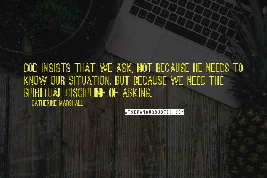 Catherine Marshall Quotes: God insists that we ask, not because He needs to know our situation, but because we need the spiritual discipline of asking.