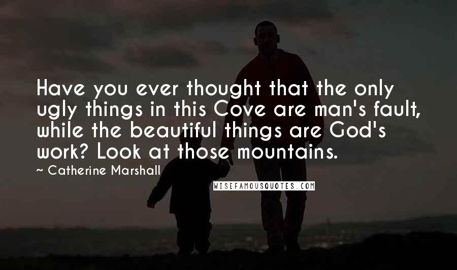 Catherine Marshall Quotes: Have you ever thought that the only ugly things in this Cove are man's fault, while the beautiful things are God's work? Look at those mountains.