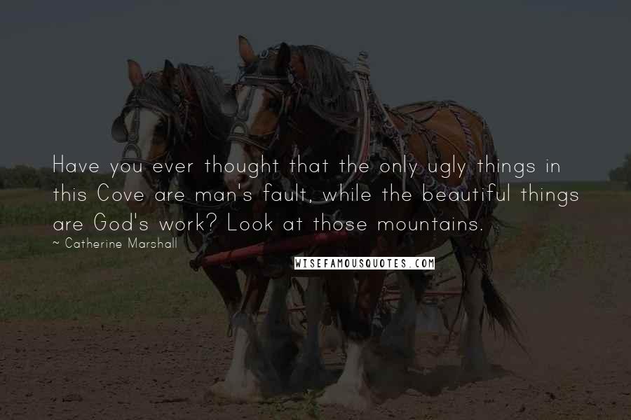 Catherine Marshall Quotes: Have you ever thought that the only ugly things in this Cove are man's fault, while the beautiful things are God's work? Look at those mountains.