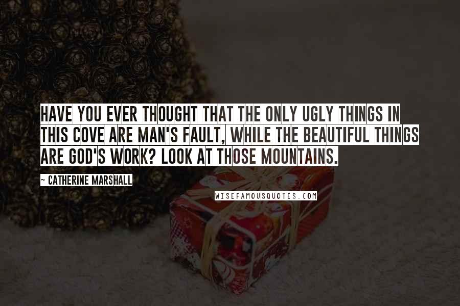 Catherine Marshall Quotes: Have you ever thought that the only ugly things in this Cove are man's fault, while the beautiful things are God's work? Look at those mountains.