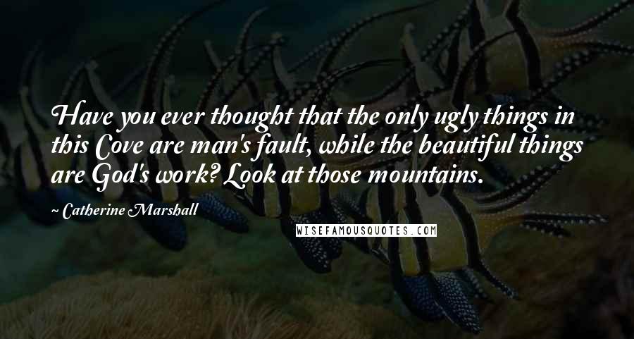 Catherine Marshall Quotes: Have you ever thought that the only ugly things in this Cove are man's fault, while the beautiful things are God's work? Look at those mountains.