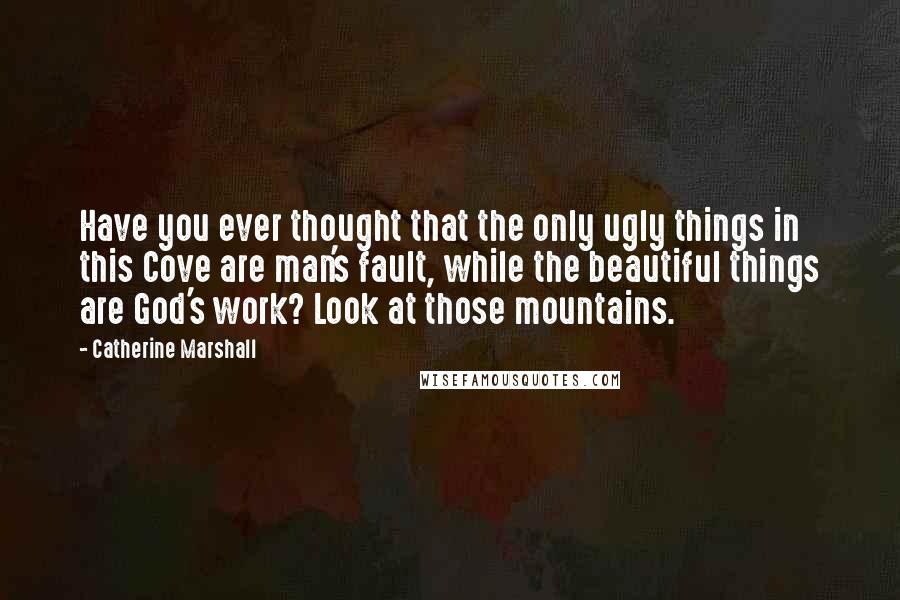 Catherine Marshall Quotes: Have you ever thought that the only ugly things in this Cove are man's fault, while the beautiful things are God's work? Look at those mountains.
