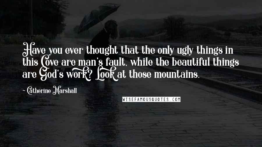 Catherine Marshall Quotes: Have you ever thought that the only ugly things in this Cove are man's fault, while the beautiful things are God's work? Look at those mountains.