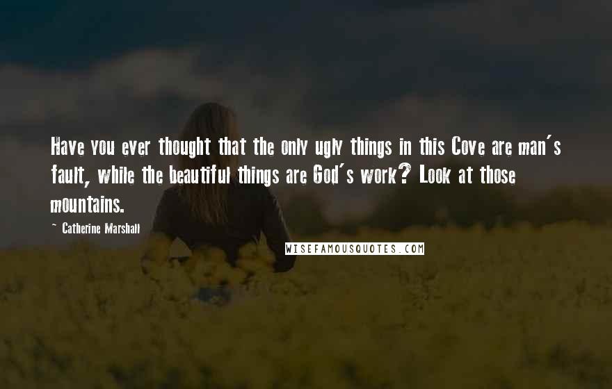 Catherine Marshall Quotes: Have you ever thought that the only ugly things in this Cove are man's fault, while the beautiful things are God's work? Look at those mountains.