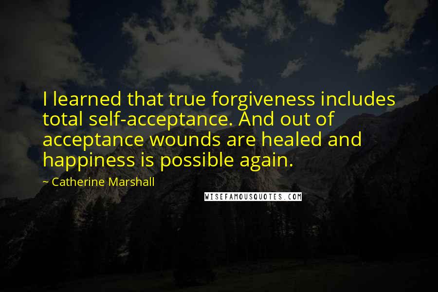 Catherine Marshall Quotes: I learned that true forgiveness includes total self-acceptance. And out of acceptance wounds are healed and happiness is possible again.