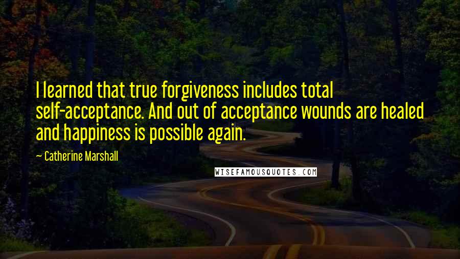 Catherine Marshall Quotes: I learned that true forgiveness includes total self-acceptance. And out of acceptance wounds are healed and happiness is possible again.