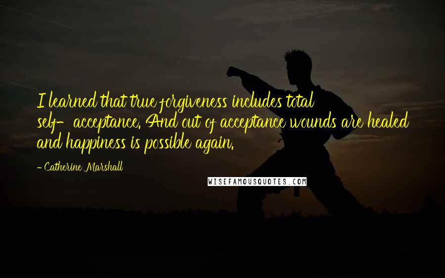 Catherine Marshall Quotes: I learned that true forgiveness includes total self-acceptance. And out of acceptance wounds are healed and happiness is possible again.