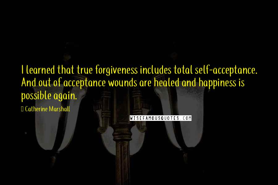 Catherine Marshall Quotes: I learned that true forgiveness includes total self-acceptance. And out of acceptance wounds are healed and happiness is possible again.